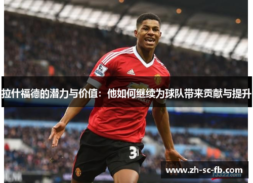 拉什福德的潜力与价值：他如何继续为球队带来贡献与提升