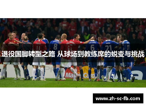 退役国脚转型之路 从球场到教练席的蜕变与挑战 退役国脚转型之路 从球场到教练席的蜕变与挑战