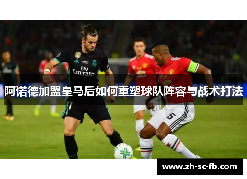 阿诺德加盟皇马后如何重塑球队阵容与战术打法 阿诺德加盟皇马后如何重塑球队阵容与战术打法
