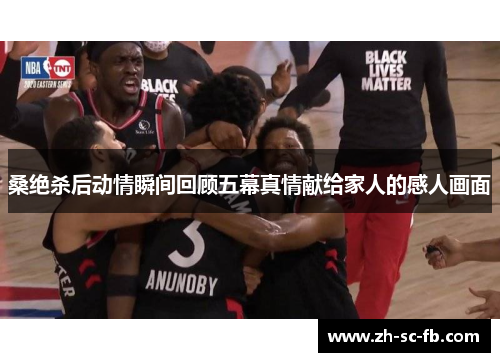 桑绝杀后动情瞬间回顾五幕真情献给家人的感人画面