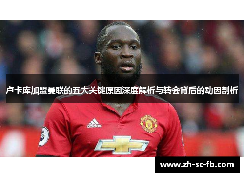 卢卡库加盟曼联的五大关键原因深度解析与转会背后的动因剖析