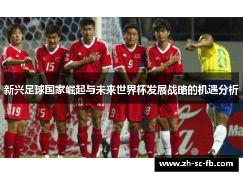 新兴足球国家崛起与未来世界杯发展战略的机遇分析 新兴足球国家崛起与未来世界杯发展战略的机遇分析