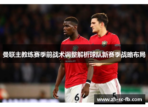 曼联主教练赛季前战术调整解析球队新赛季战略布局