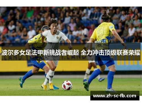 波尔多女足法甲新挑战者崛起 全力冲击顶级联赛荣耀