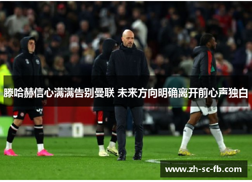 滕哈赫信心满满告别曼联 未来方向明确离开前心声独白