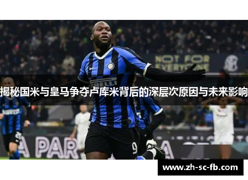 揭秘国米与皇马争夺卢库米背后的深层次原因与未来影响