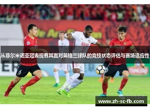 从菲尔米诺亚冠表现看其面对英格兰球队的竞技状态评估与赛场适应性