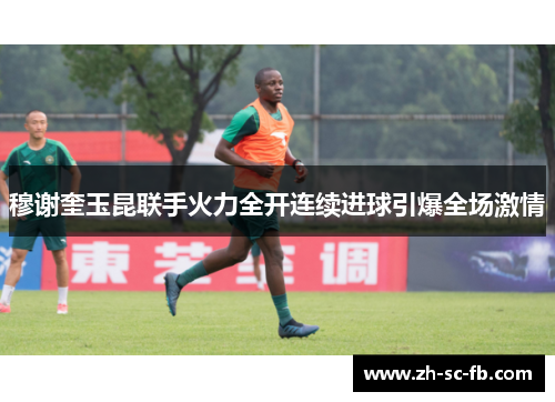 穆谢奎玉昆联手火力全开连续进球引爆全场激情
